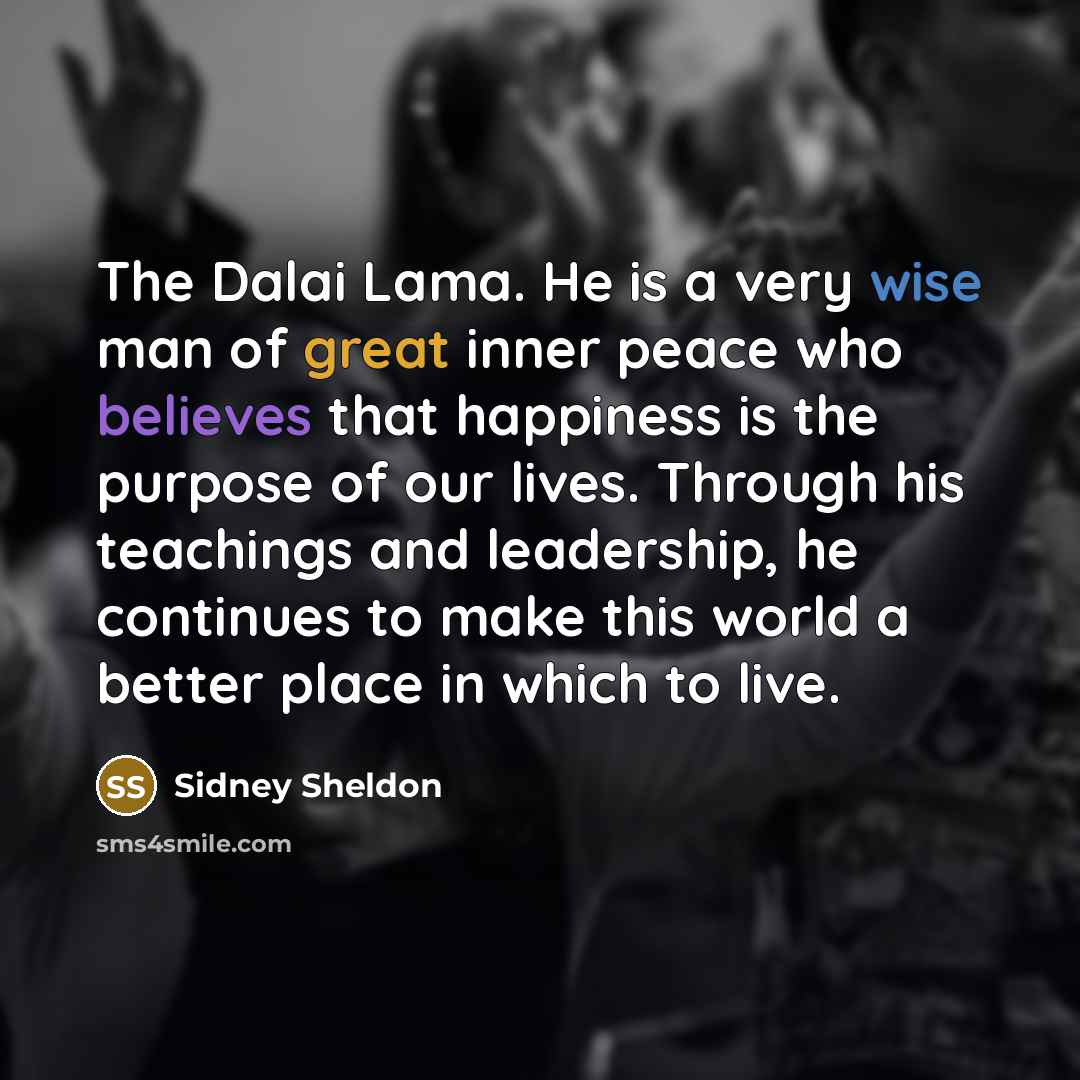 “The Dalai Lama. He is a very wise man of great inner peace who believes that happiness is the purpose of our lives. Through his teachings and leadership, he continues to make this world a better place in which to live.” quote by Sidney Sheldon