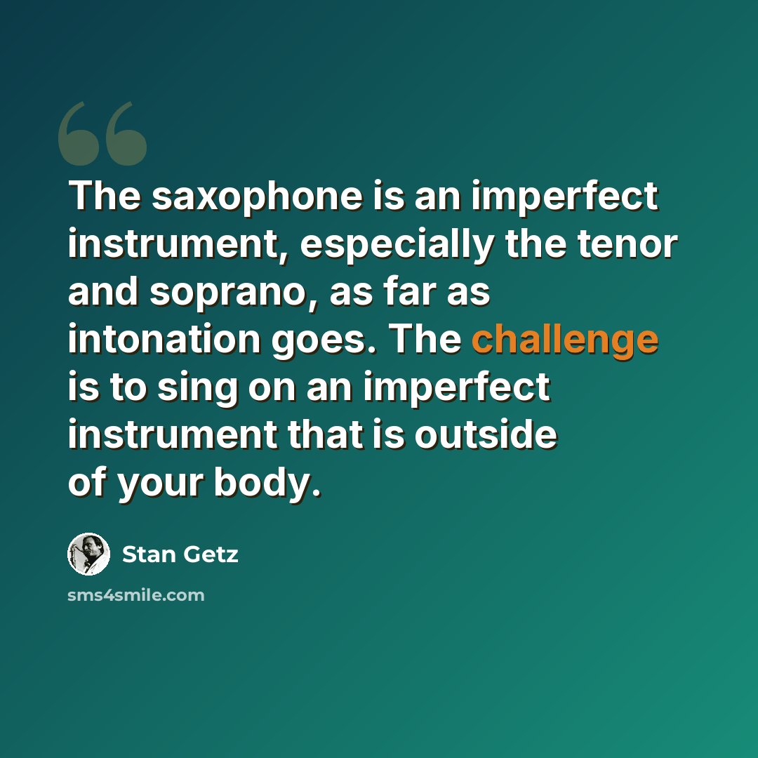 “The saxophone is an imperfect instrument, especially the tenor and soprano, as far as intonation goes. The challenge is to sing on an imperfect instrument that is outside of your body.” quote by Stan Getz