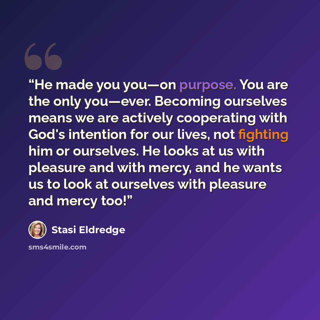 “He made you you—on purpose. You are the only you—ever. Becoming ourselves means we are actively cooperating with God's intention for our lives, not fighting him or ourselves. He looks at us with pleasure and with mercy, and he wants us to look at ourselves with pleasure and mercy too!” quote by Stasi Eldredge