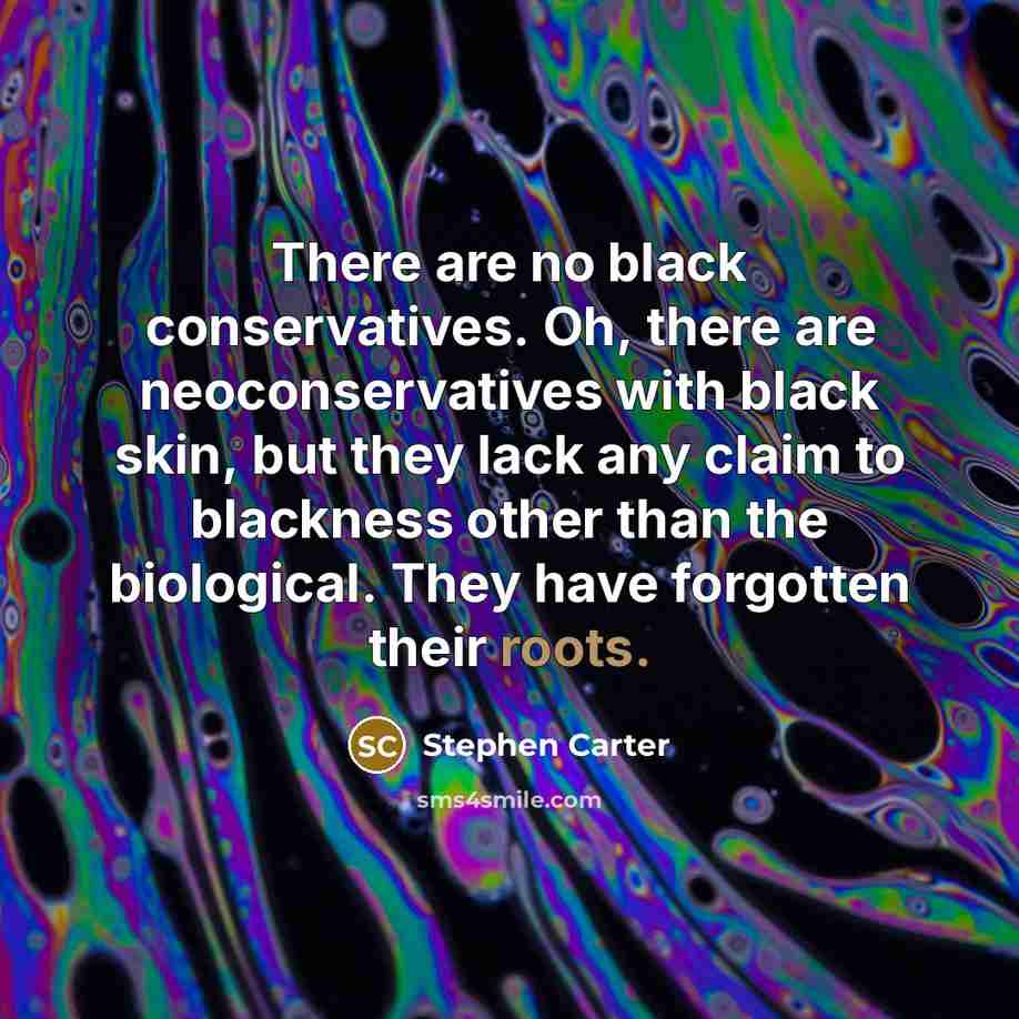 “There are no black conservatives. Oh, there are neoconservatives with black skin, but they lack any claim to blackness other than the biological. They have forgotten their roots.” quote by Stephen Carter