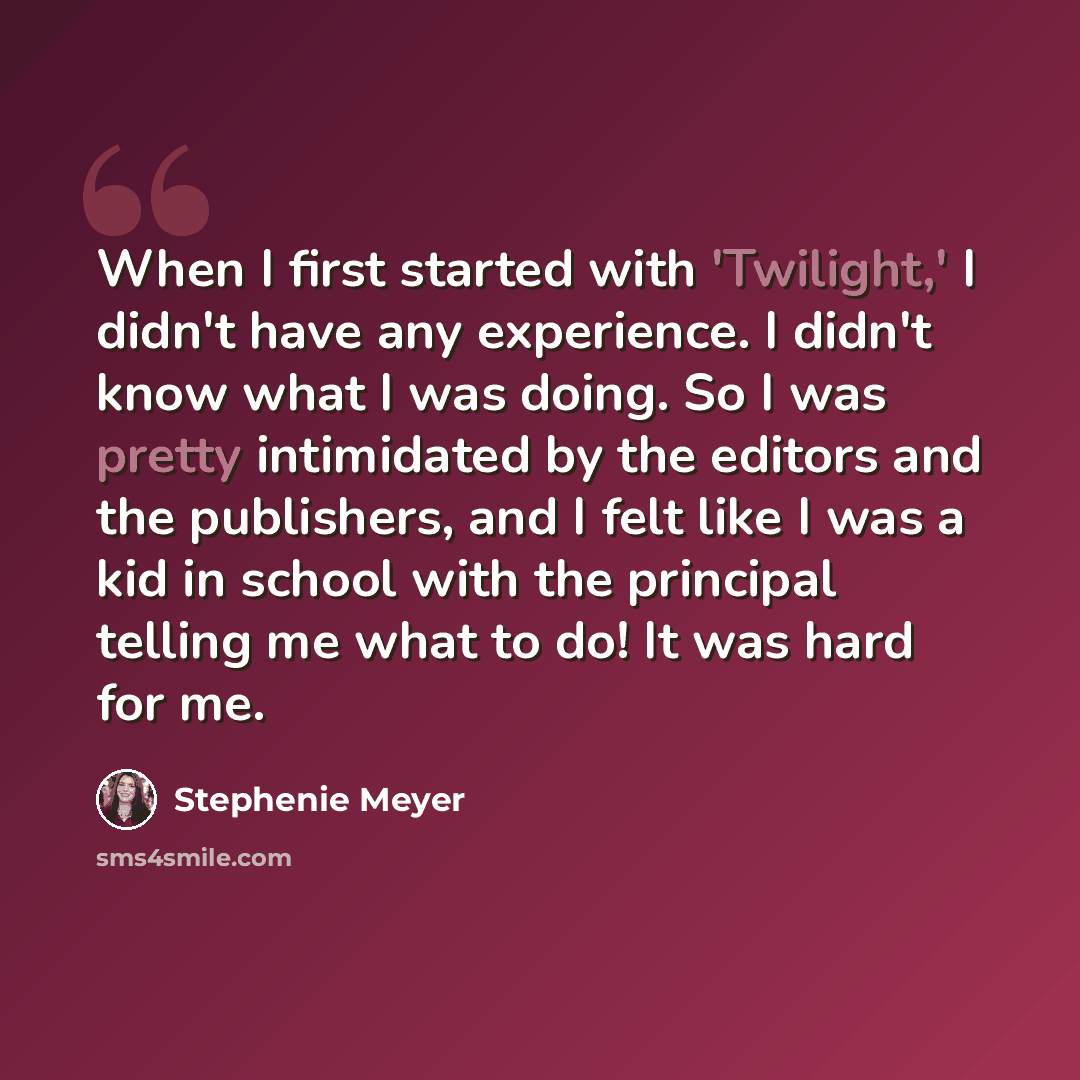 “When I first started with 'Twilight,' I didn't have any experience. I didn't know what I was doing. So I was pretty intimidated by the editors and the publishers, and I felt like I was a kid in school with the principal telling me what to do! It was hard for me.” quote by Stephenie Meyer