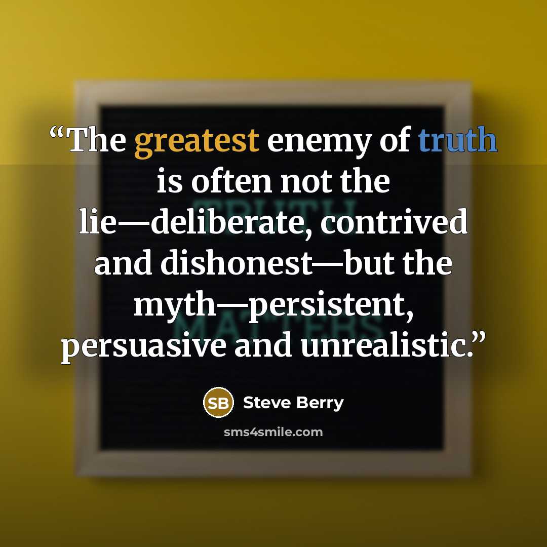 “The greatest enemy of truth is often not the lie—deliberate, contrived and dishonest—but the myth—persistent, persuasive and unrealistic.” quote by Steve Berry