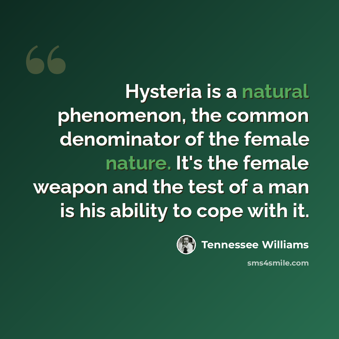 “Hysteria is a natural phenomenon, the common denominator of the female nature. It's the female weapon and the test of a man is his ability to cope with it.” quote by Tennessee Williams