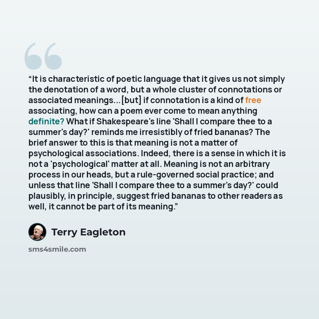 “It is characteristic of poetic language that it gives us not simply the denotation of a word, but a whole cluster of connotations or associated meanings...[but] if connotation is a kind of free associating, how can a poem ever come to mean anything definite? What if Shakespeare's line 'Shall I…” quote by Terry Eagleton