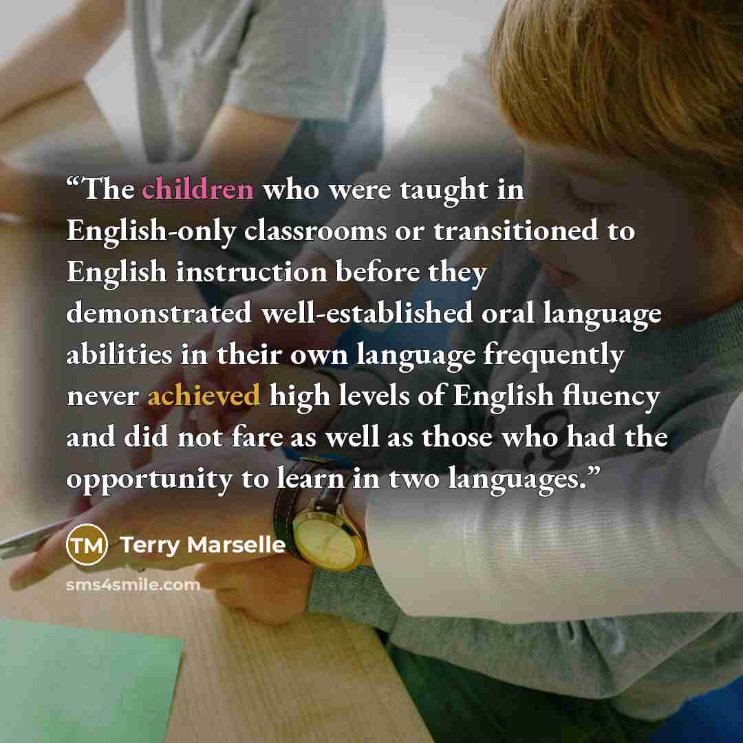 “The children who were taught in English-only classrooms or transitioned to English instruction before they demonstrated well-established oral language abilities in their own language frequently never achieved high levels of English fluency and did not fare as well as those who had the opportunity…” quote by Terry Marselle