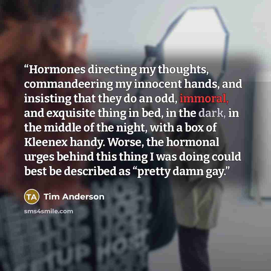 “Hormones directing my thoughts, commandeering my innocent hands, and insisting that they do an odd, immoral, and exquisite thing in bed, in the dark, in the middle of the night, with a box of Kleenex handy. Worse, the hormonal urges behind this thing I was doing could best be described as “pretty…” quote by Tim Anderson