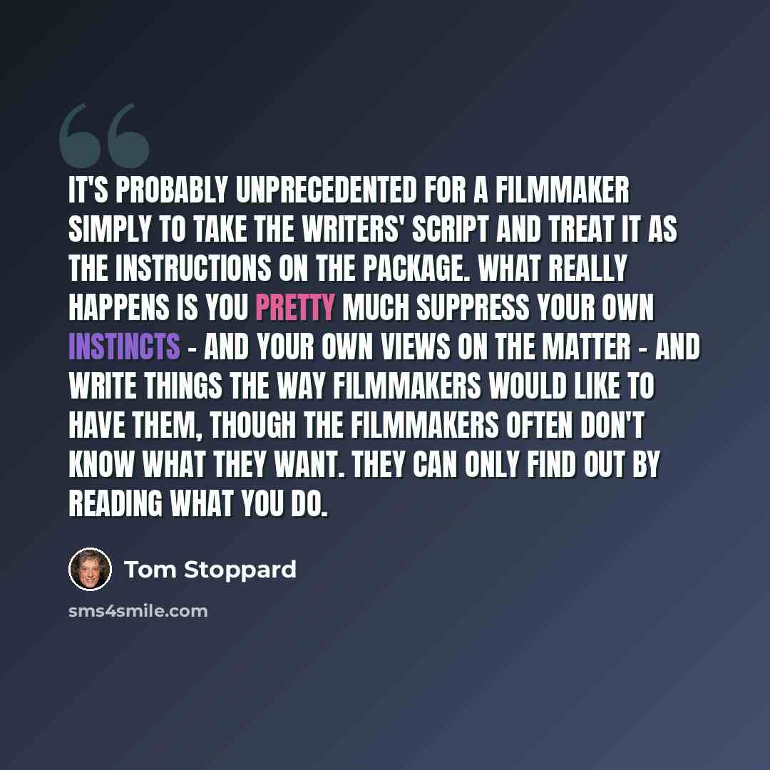 “It's probably unprecedented for a filmmaker simply to take the writers' script and treat it as the instructions on the package. What really happens is you pretty much suppress your own instincts - and your own views on the matter - and write things the way filmmakers would like to have them…” quote by Tom Stoppard