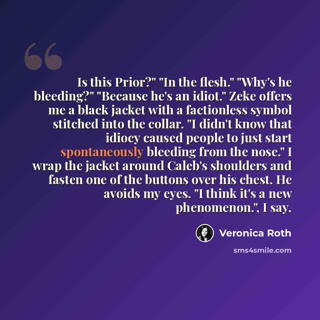 “Is this Prior?" "In the flesh." "Why's he bleeding?" "Because he's an idiot." Zeke offers me a black jacket with a factionless symbol stitched into the collar. "I didn't know that idiocy caused people to just start spontaneously bleeding from the nose." I wrap the jacket around Caleb's shoulders…” quote by Veronica Roth