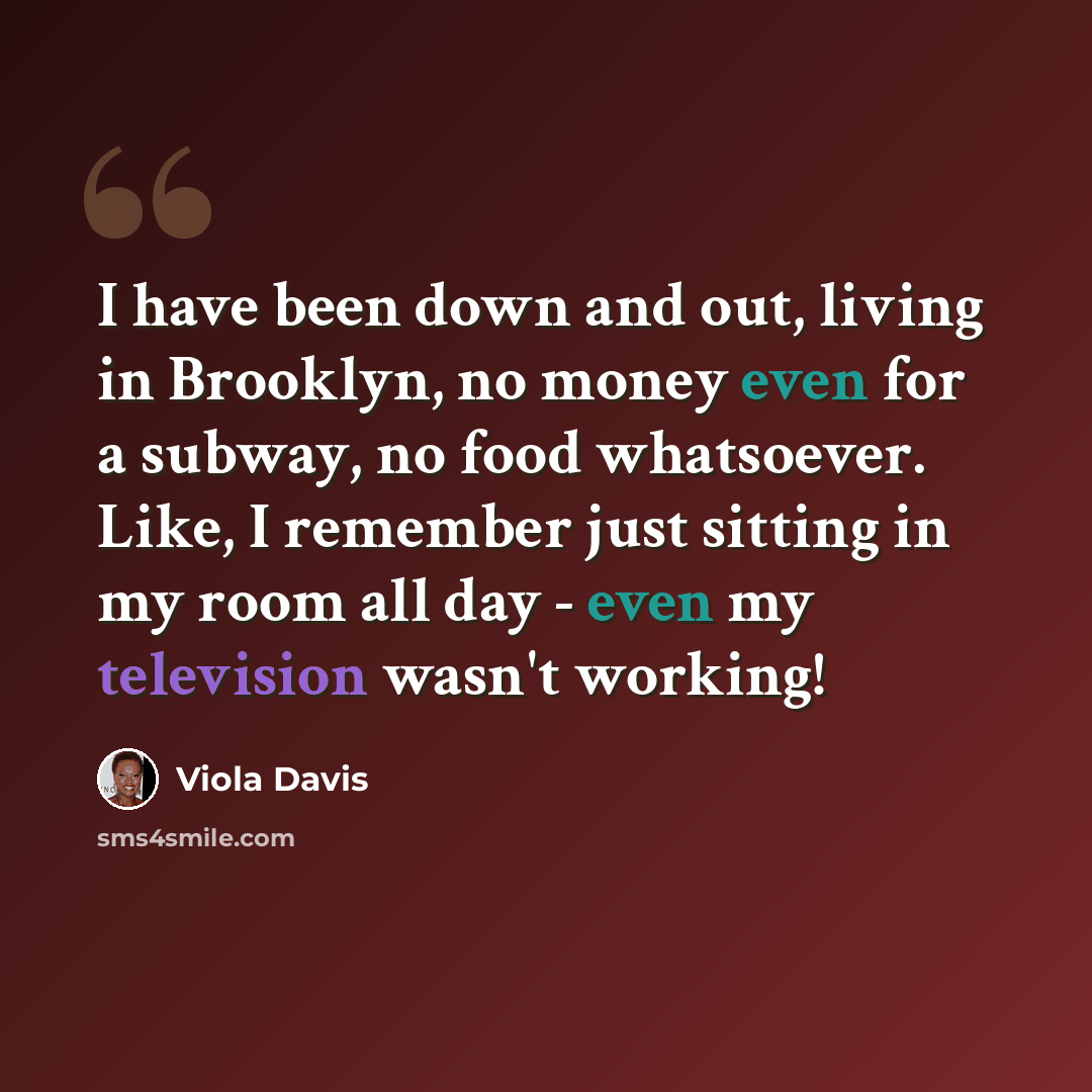 “I have been down and out, living in Brooklyn, no money even for a subway, no food whatsoever. Like, I remember just sitting in my room all day - even my television wasn't working!” quote by Viola Davis