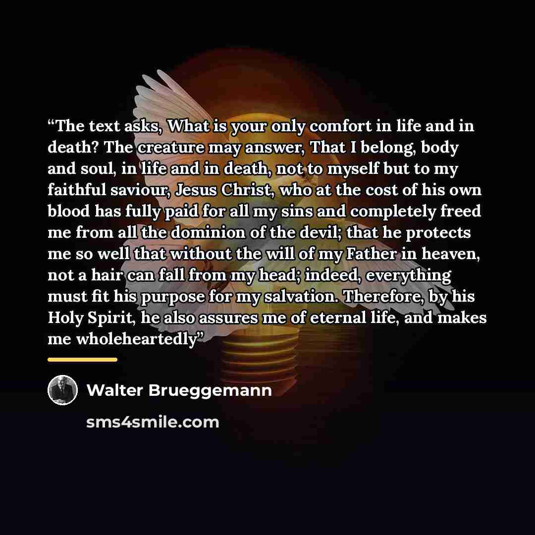 “The text asks, What is your only comfort in life and in death? The creature may answer, That I belong, body and soul, in life and in death, not to myself but to my faithful saviour, Jesus Christ, who at the cost of his own blood has fully paid for all my sins and completely freed me from all the…” quote by Walter Brueggemann