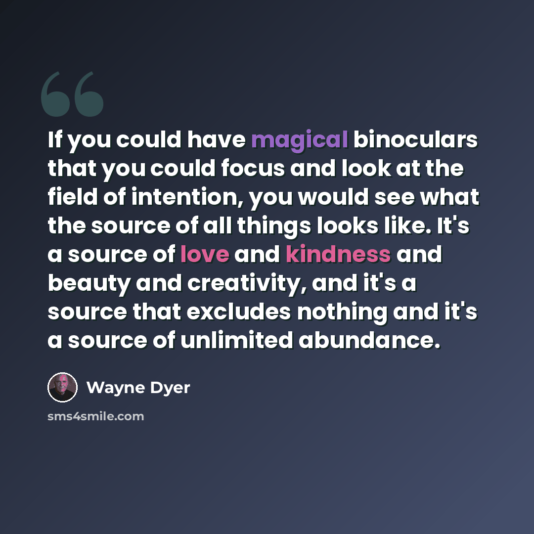 “If you could have magical binoculars that you could focus and look at the field of intention, you would see what the source of all things looks like. It's a source of love and kindness and beauty and creativity, and it's a source that excludes nothing and it's a source of unlimited abundance.” quote by Wayne Dyer