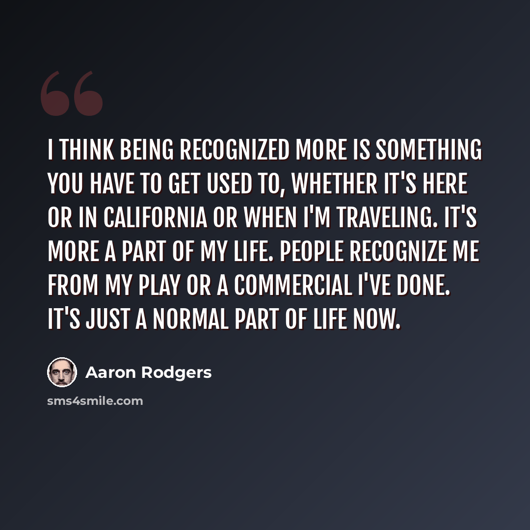 “I think being recognized more is something you have to get used to, whether it's here or in California or when I'm traveling. It's more a part of my life. People recognize me from my play or a commercial I've done. It's just a normal part of life now.” quote by Aaron Rodgers
