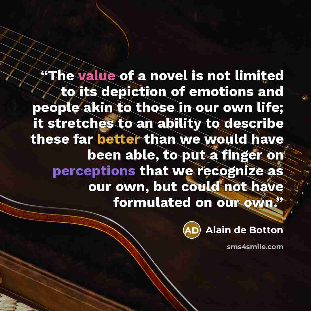 “The value of a novel is not limited to its depiction of emotions and people akin to those in our own life; it stretches to an ability to describe these far better than we would have been able, to put a finger on perceptions that we recognize as our own, but could not have formulated on our own.” quote by Alain de Botton