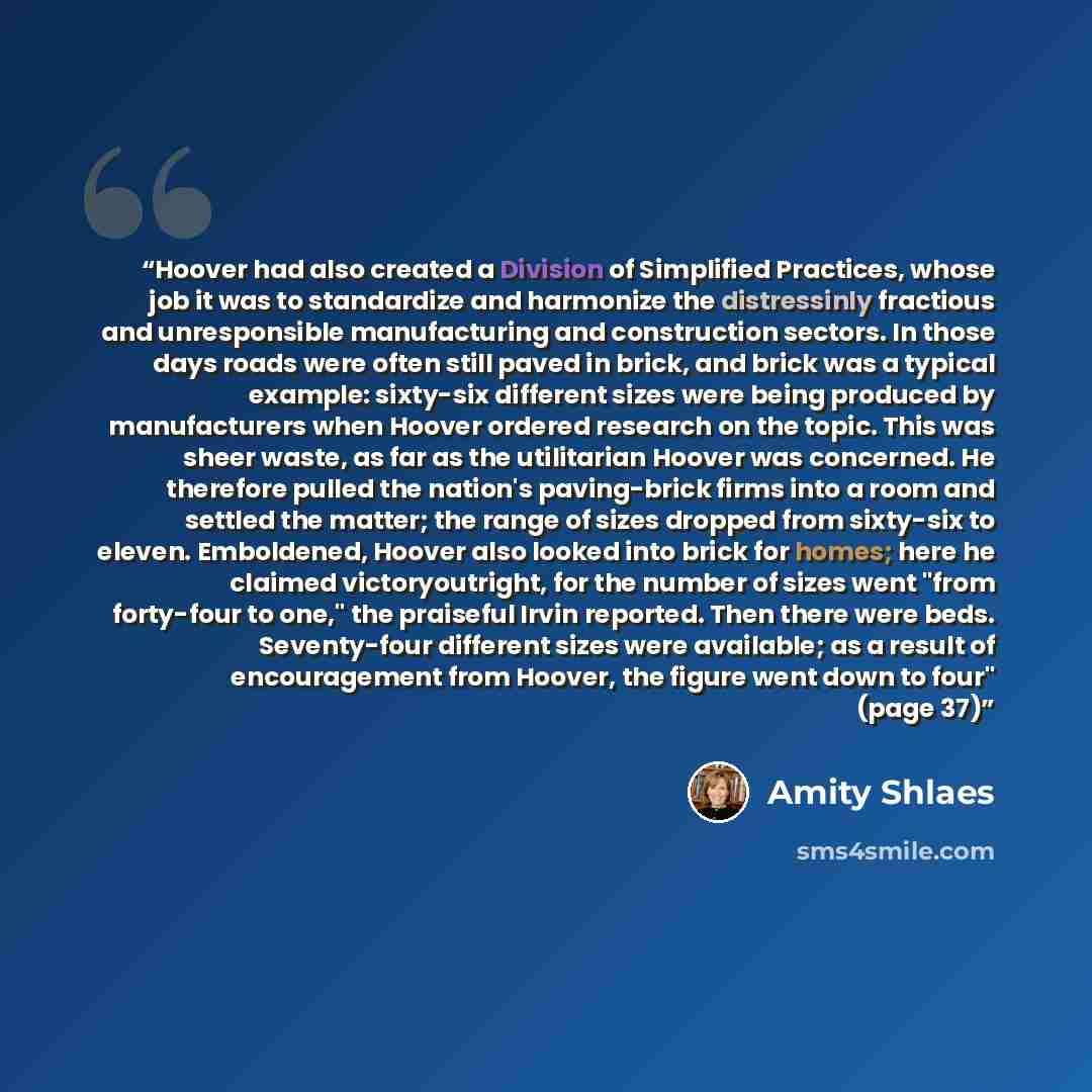 “Hoover had also created a Division of Simplified Practices, whose job it was to standardize and harmonize the distressinly fractious and unresponsible manufacturing and construction sectors. In those days roads were often still paved in brick, and brick was a typical example: sixty-six different…” quote by Amity Shlaes