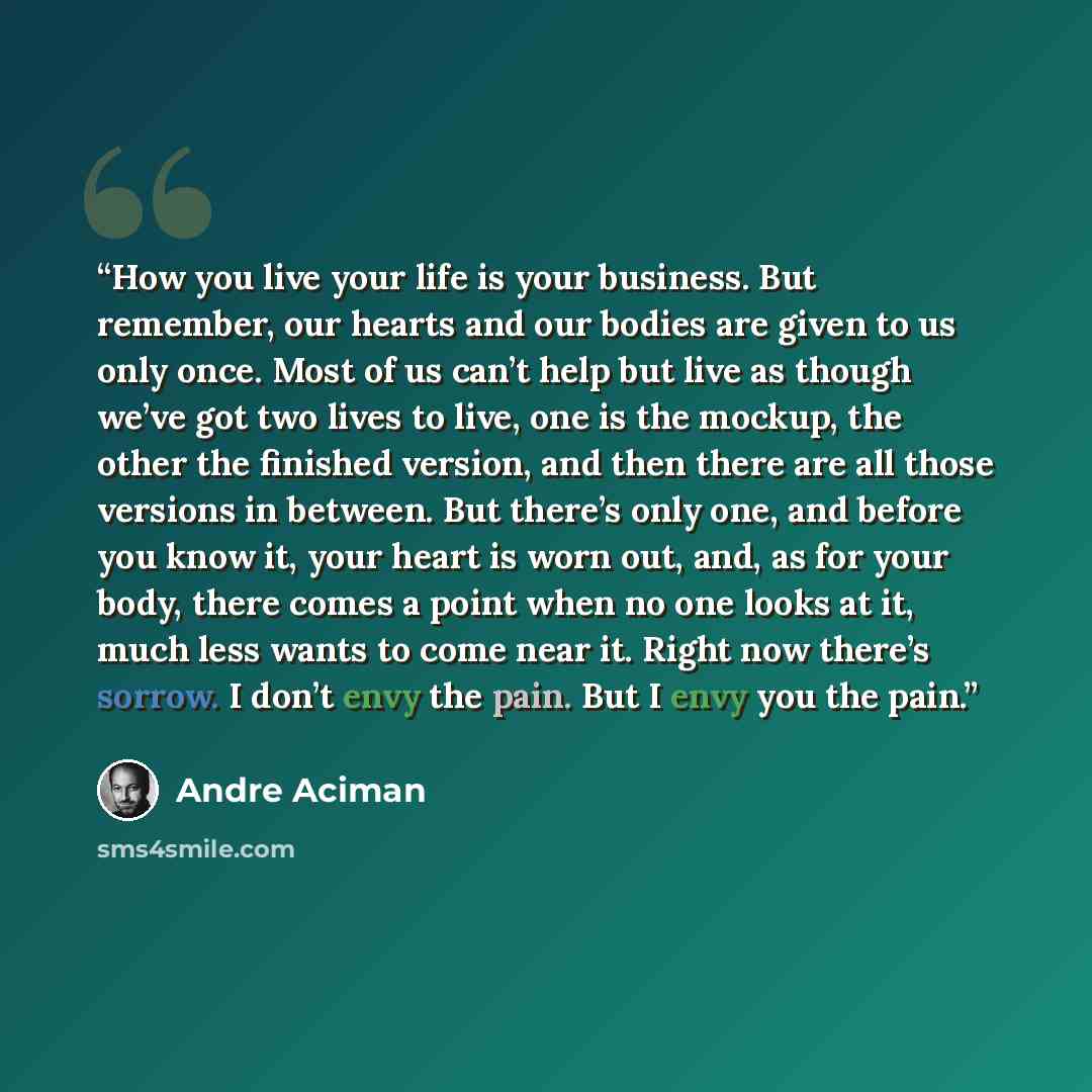 “How you live your life is your business. But remember, our hearts and our bodies are given to us only once. Most of us can’t help but live as though we’ve got two lives to live, one is the mockup, the other the finished version, and then there are all those versions in between. But there’s only…” quote by André Aciman