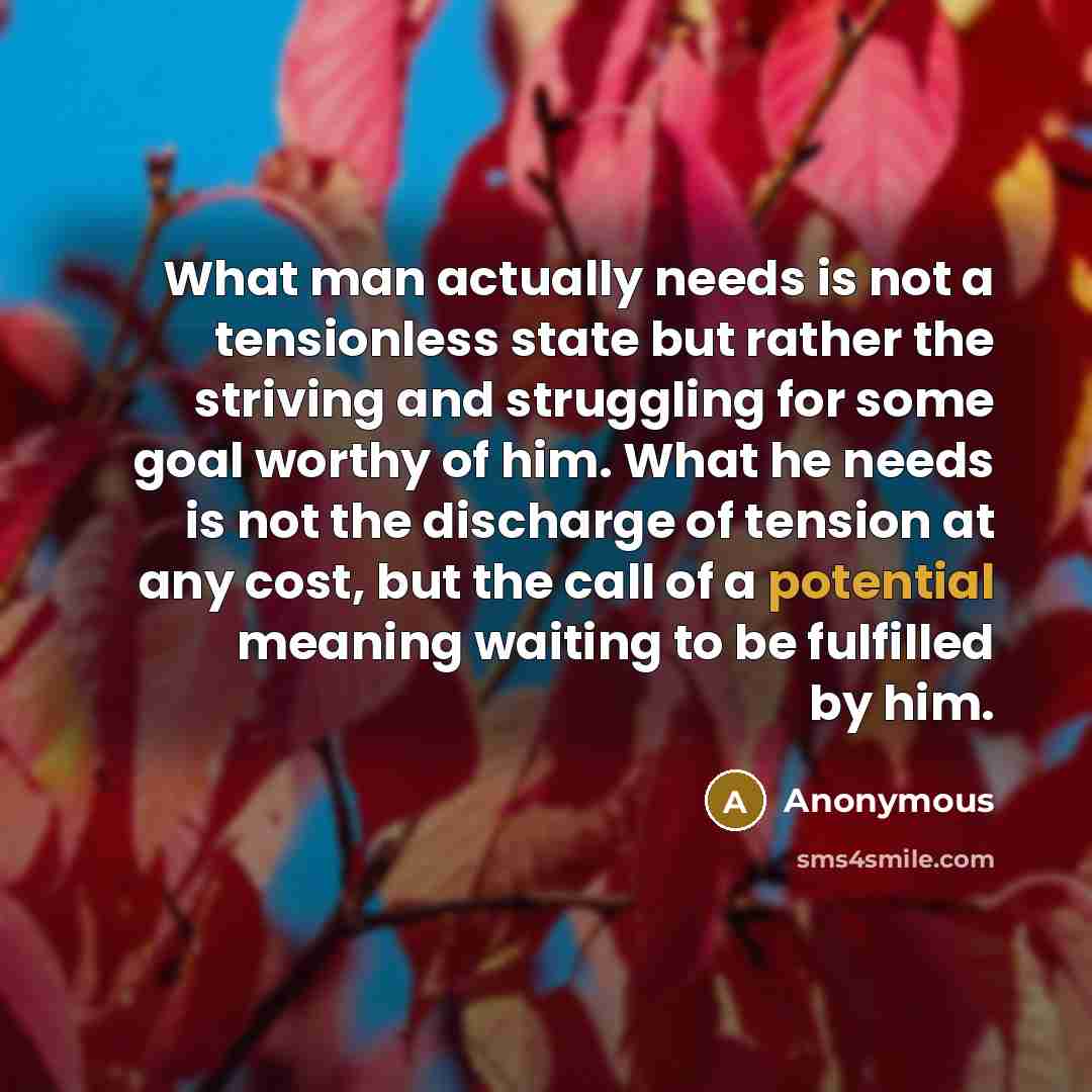 “What man actually needs is not a tensionless state but rather the striving and struggling for some goal worthy of him. What he needs is not the discharge of tension at any cost, but the call of a potential meaning waiting to be fulfilled by him.” quote by Anonymous