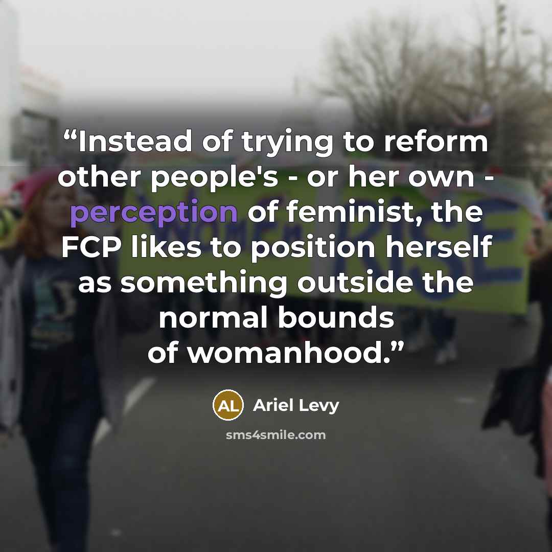 “Instead of trying to reform other people's - or her own - perception of feminist, the FCP likes to position herself as something outside the normal bounds of womanhood.” quote by Ariel Levy