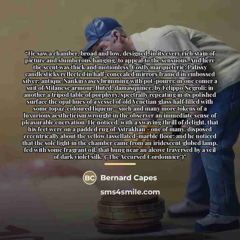 “He saw a chamber, broad and low, designed, in its every rich stain of picture and slumberous hanging, to appeal to the sensuous. And here the scent was thick and motionless. Costly marqueterie; Palissy candlesticks reflected in half-concealed mirrors framed in embossed silver; antique Nankin vases…” quote by Bernard Capes