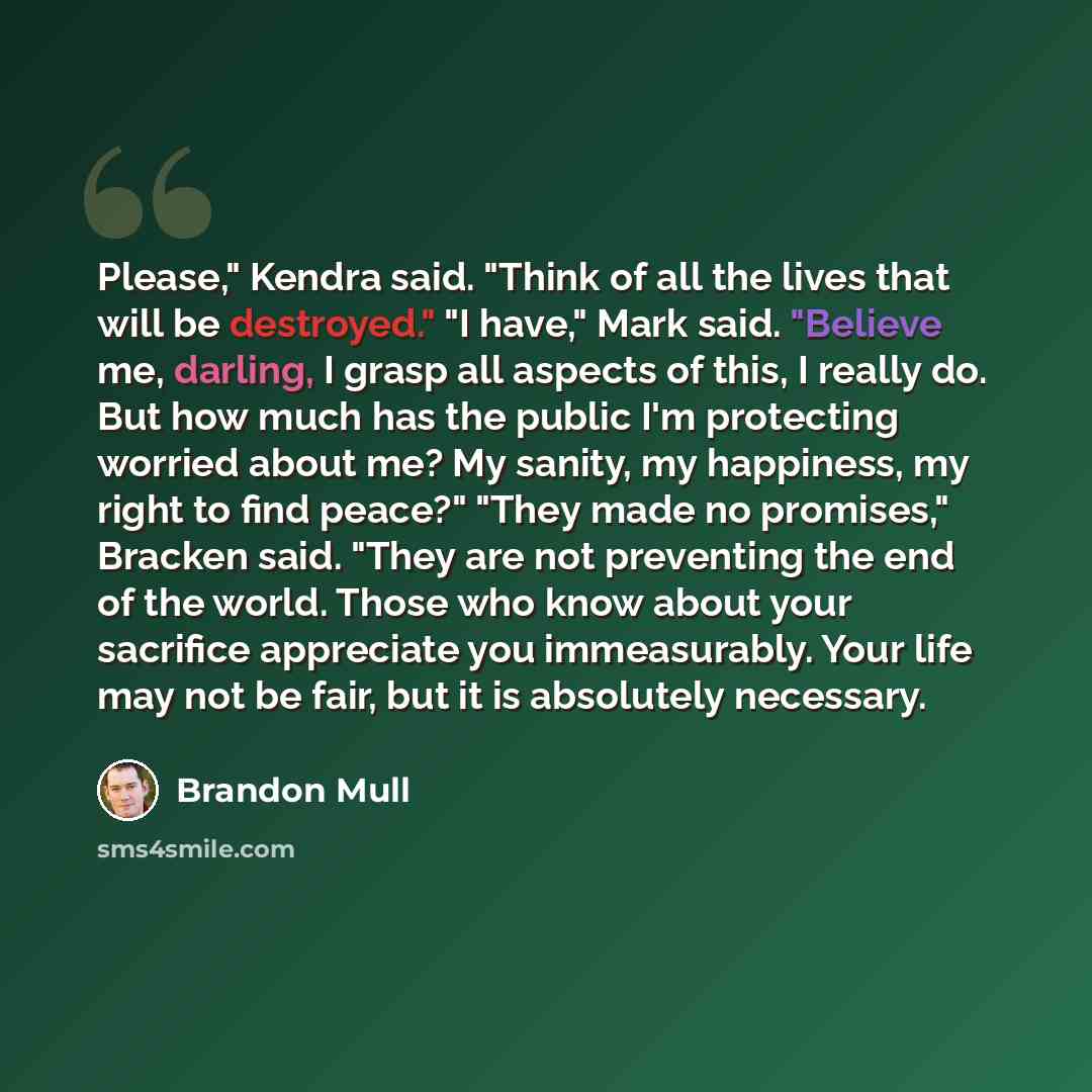 “Please," Kendra said. "Think of all the lives that will be destroyed." "I have," Mark said. "Believe me, darling, I grasp all aspects of this, I really do. But how much has the public I'm protecting worried about me? My sanity, my happiness, my right to find peace?" "They made no promises,"…” quote by Brandon Mull