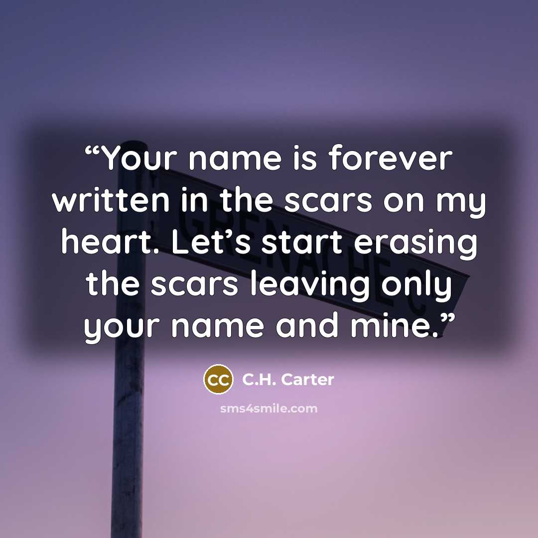 “Your name is forever written in the scars on my heart. Let’s start erasing the scars leaving only your name and mine.” quote by C.H. Carter