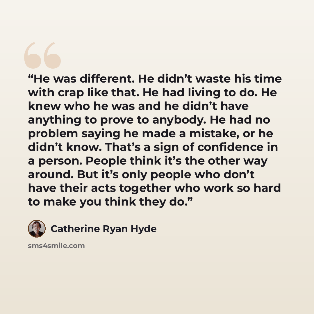 “He was different. He didn’t waste his time with crap like that. He had living to do. He knew who he was and he didn’t have anything to prove to anybody. He had no problem saying he made a mistake, or he didn’t know. That’s a sign of confidence in a person. People think it’s the other way around…” quote by Catherine Ryan Hyde