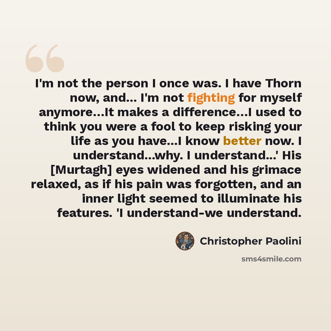 “I'm not the person I once was. I have Thorn now, and... I'm not fighting for myself anymore…It makes a difference…I used to think you were a fool to keep risking your life as you have...I know better now. I understand...why. I understand...' His [Murtagh] eyes widened and his grimace relaxed, as…” quote by Christopher Paolini