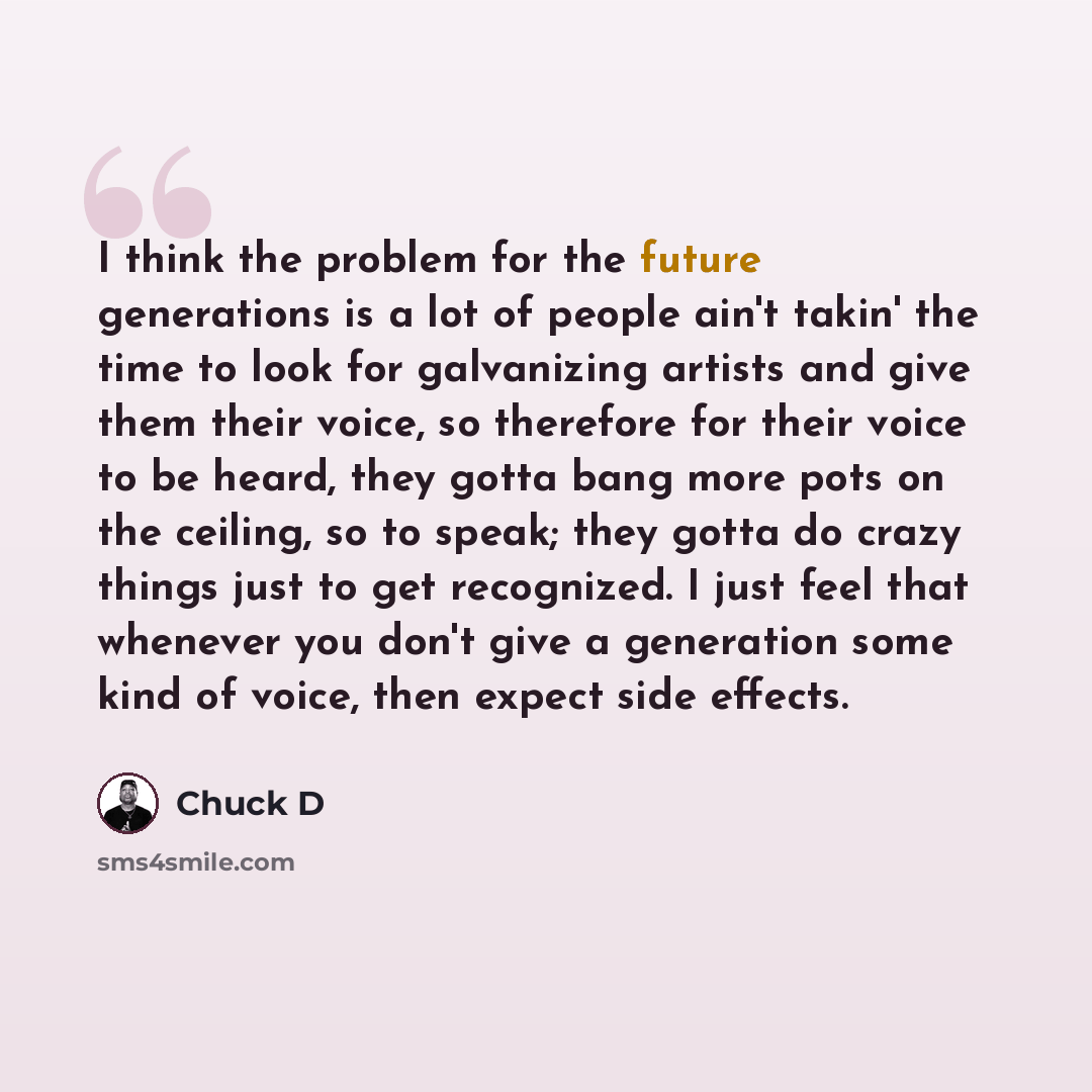 “I think the problem for the future generations is a lot of people ain't takin' the time to look for galvanizing artists and give them their voice, so therefore for their voice to be heard, they gotta bang more pots on the ceiling, so to speak; they gotta do crazy things just to get recognized. I…” quote by Chuck D