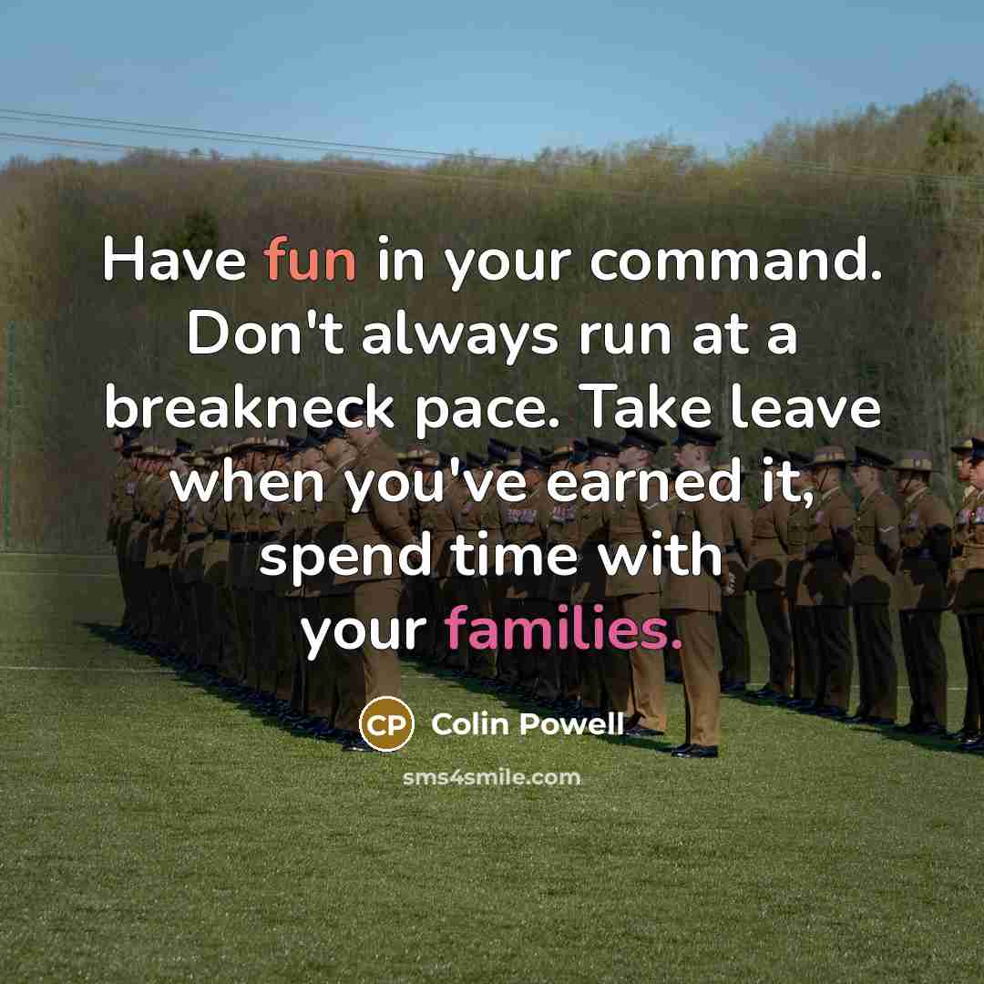 “Have fun in your command. Don't always run at a breakneck pace. Take leave when you've earned it, spend time with your families.” quote by Colin Powell