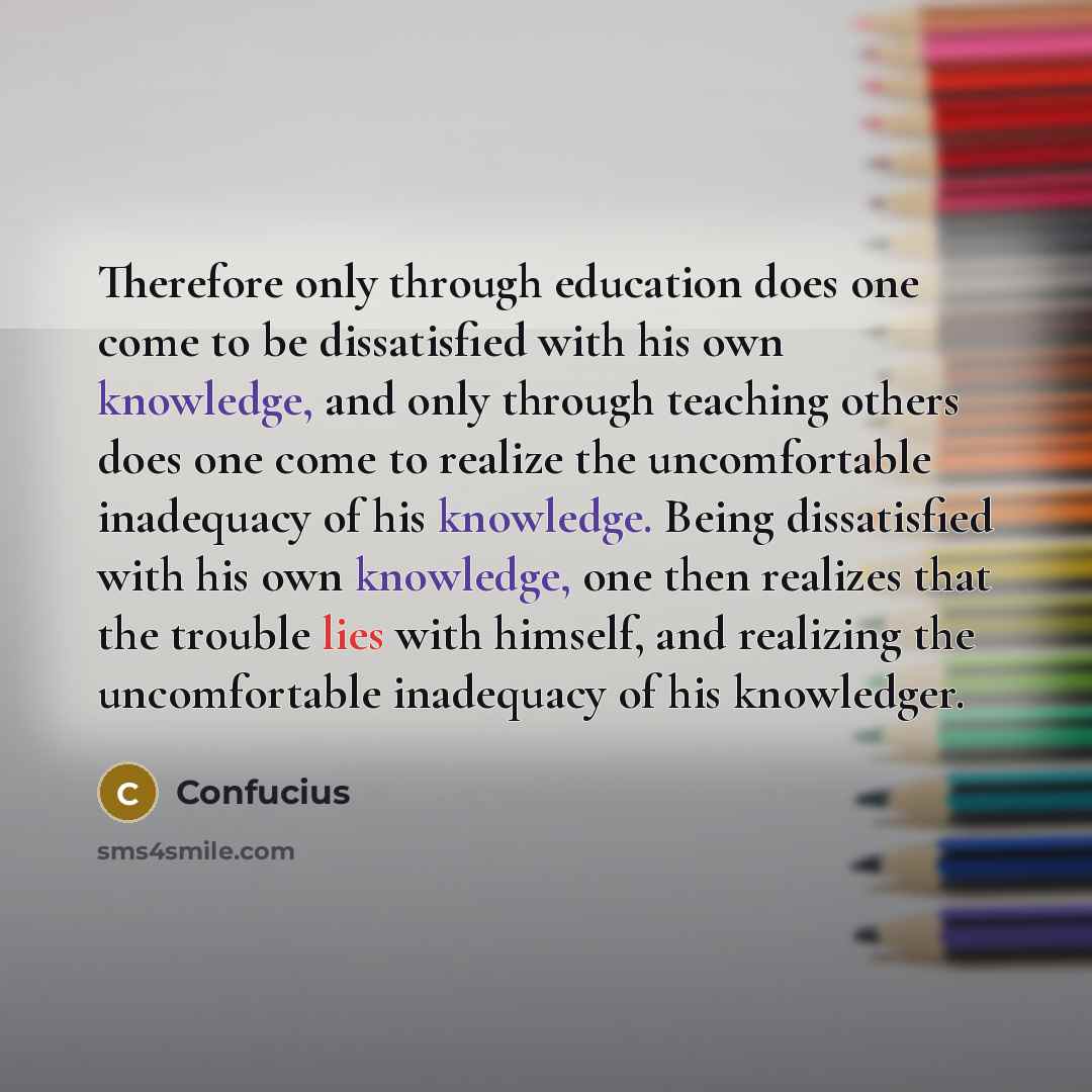 “Therefore only through education does one come to be dissatisfied with his own knowledge, and only through teaching others does one come to realize the uncomfortable inadequacy of his knowledge. Being dissatisfied with his own knowledge, one then realizes that the trouble lies with himself, and…” quote by Confucius