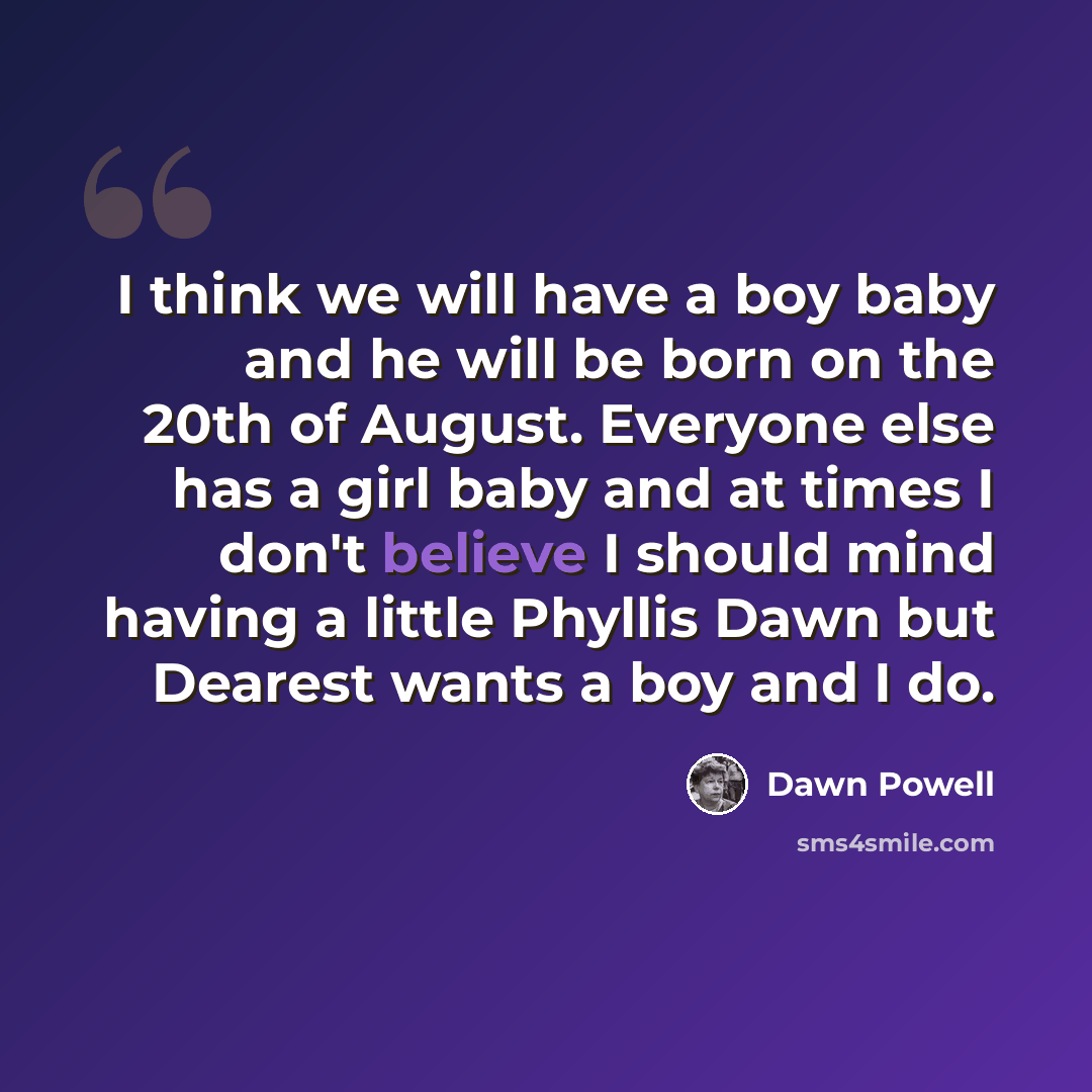 “I think we will have a boy baby and he will be born on the 20th of August. Everyone else has a girl baby and at times I don't believe I should mind having a little Phyllis Dawn but Dearest wants a boy and I do.” quote by Dawn Powell