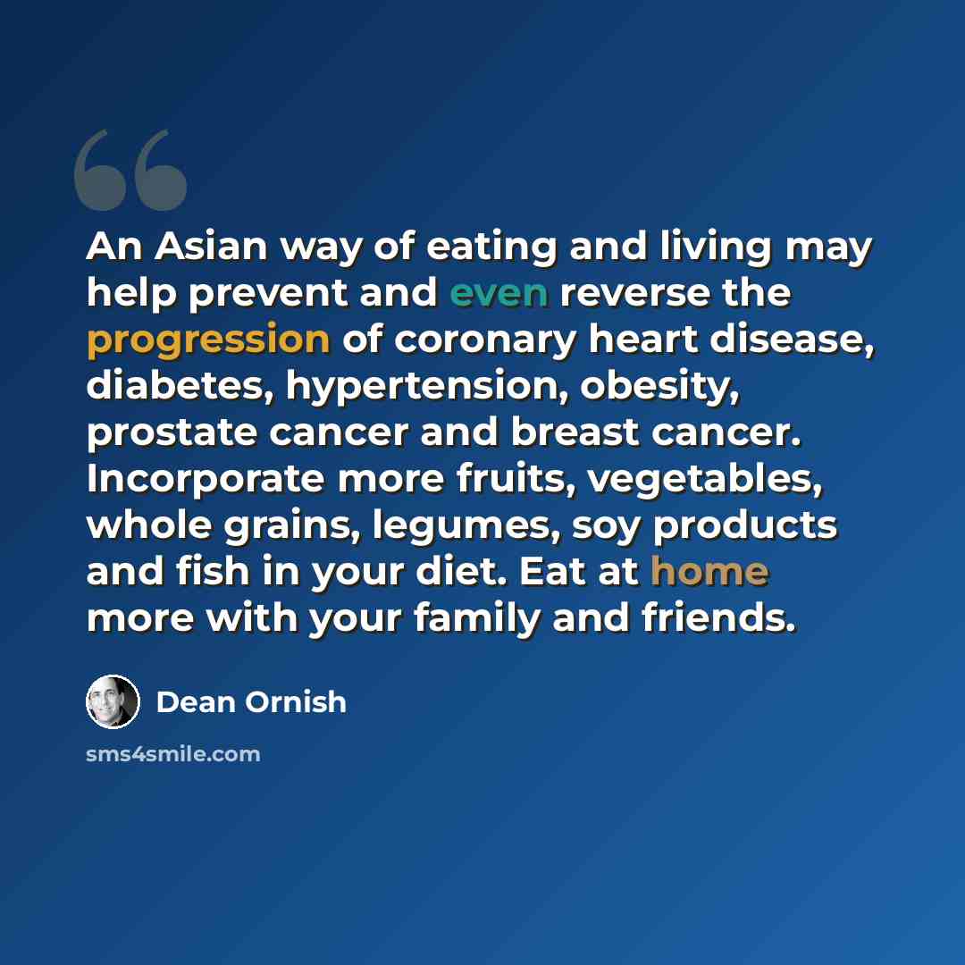 “An Asian way of eating and living may help prevent and even reverse the progression of coronary heart disease, diabetes, hypertension, obesity, prostate cancer and breast cancer. Incorporate more fruits, vegetables, whole grains, legumes, soy products and fish in your diet. Eat at home more with…” quote by Dean Ornish