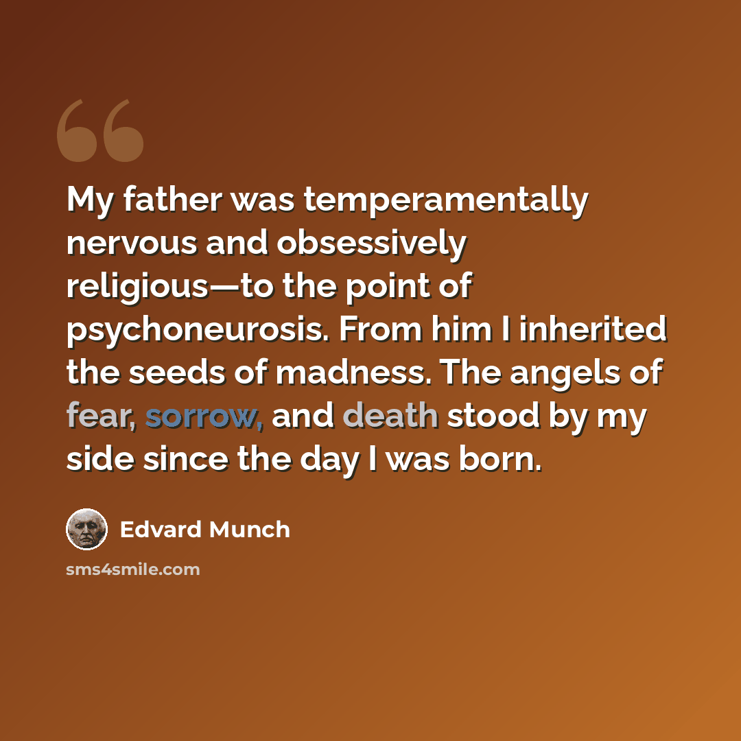 “My father was temperamentally nervous and obsessively religious—to the point of psychoneurosis. From him I inherited the seeds of madness. The angels of fear, sorrow, and death stood by my side since the day I was born.” quote by Edvard Munch
