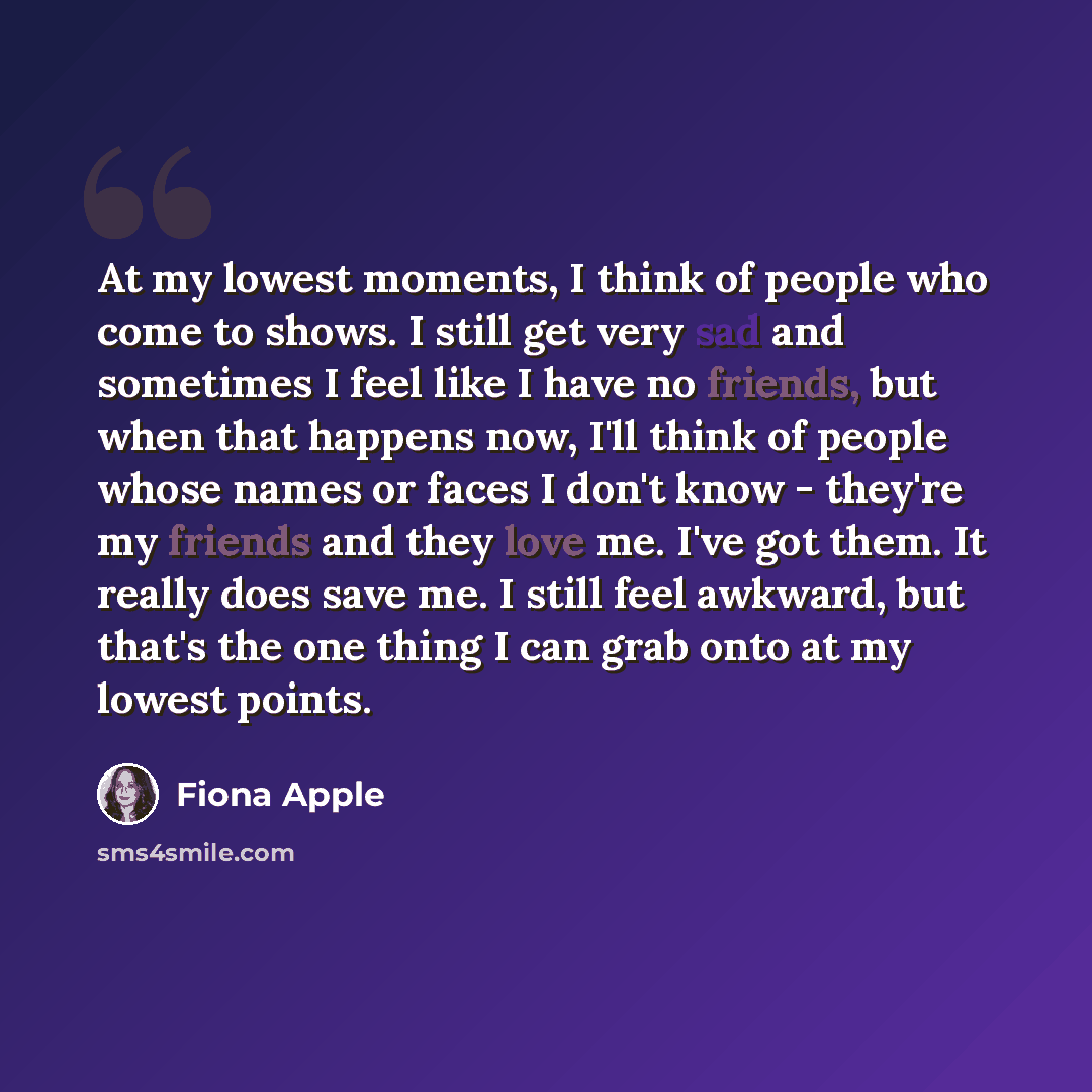 “At my lowest moments, I think of people who come to shows. I still get very sad and sometimes I feel like I have no friends, but when that happens now, I'll think of people whose names or faces I don't know - they're my friends and they love me. I've got them. It really does save me. I still feel…” quote by Fiona Apple