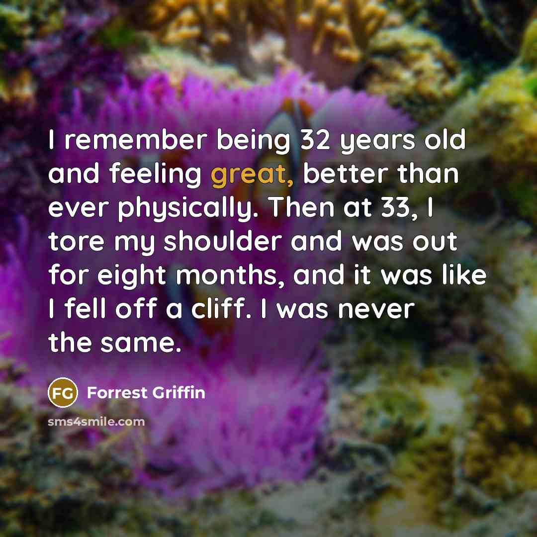“I remember being 32 years old and feeling great, better than ever physically. Then at 33, I tore my shoulder and was out for eight months, and it was like I fell off a cliff. I was never the same.” quote by Forrest Griffin