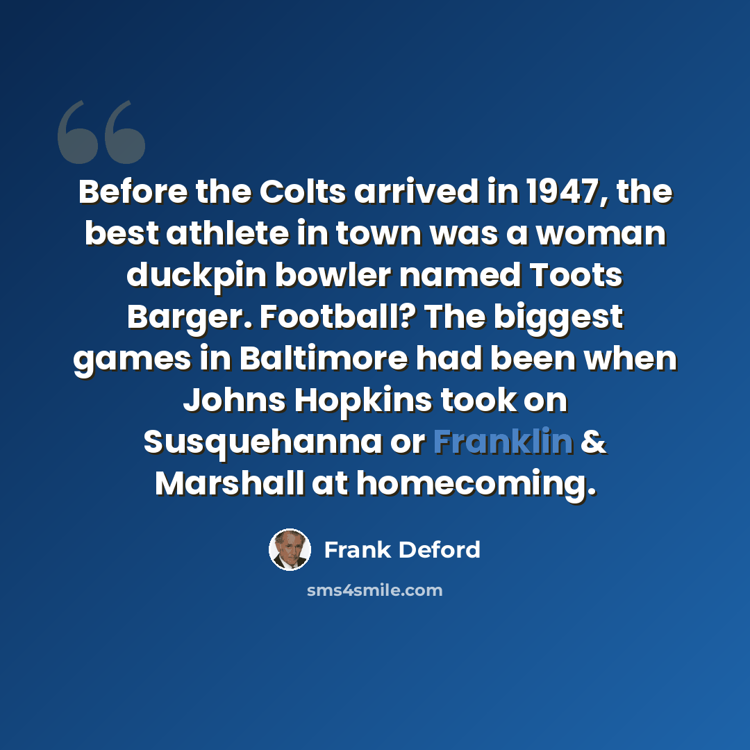 “Before the Colts arrived in 1947, the best athlete in town was a woman duckpin bowler named Toots Barger. Football? The biggest games in Baltimore had been when Johns Hopkins took on Susquehanna or Franklin & Marshall at homecoming.” quote by Frank Deford