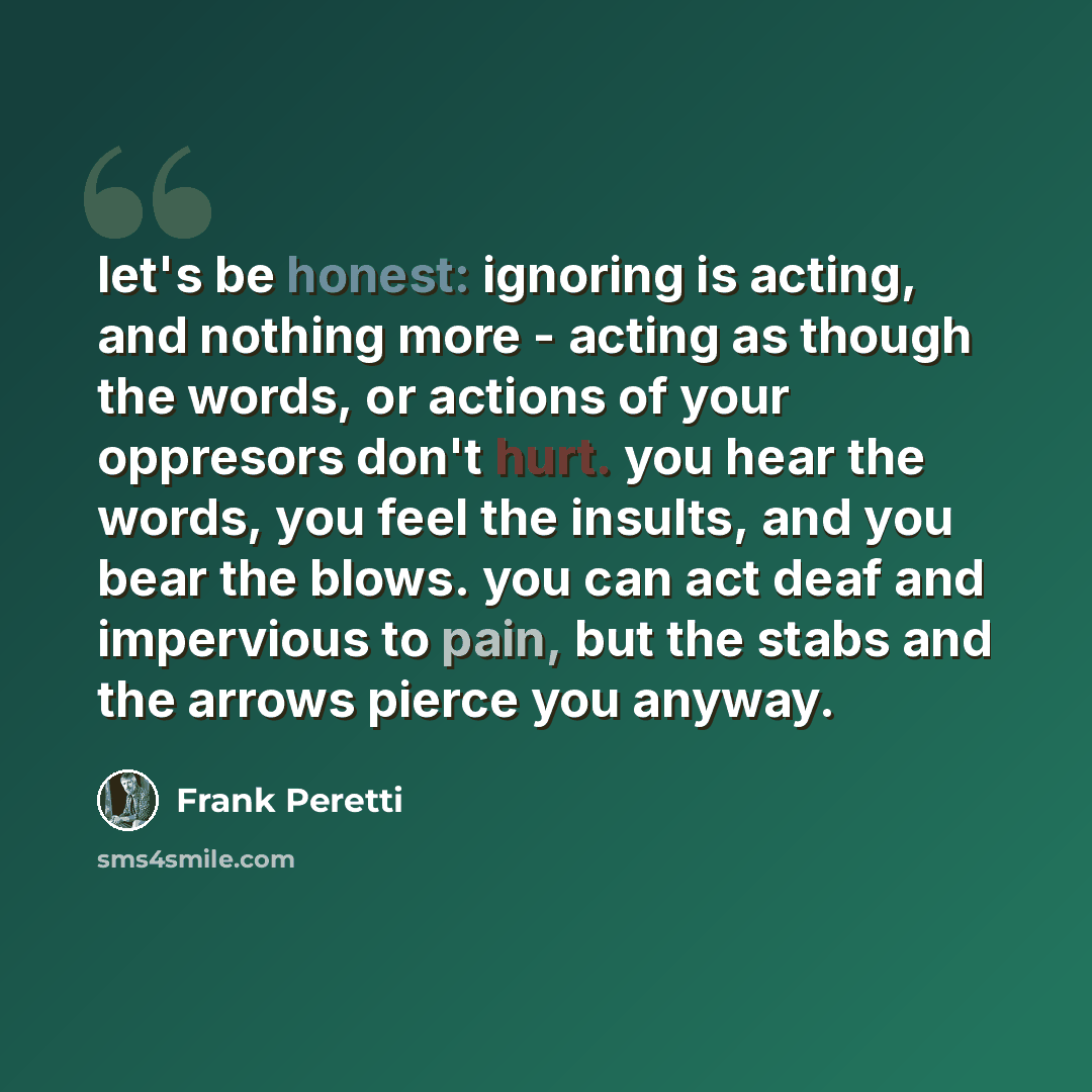 “let's be honest: ignoring is acting, and nothing more - acting as though the words, or actions of your oppresors don't hurt. you hear the words, you feel the insults, and you bear the blows. you can act deaf and impervious to pain, but the stabs and the arrows pierce you anyway.” quote by Frank Peretti