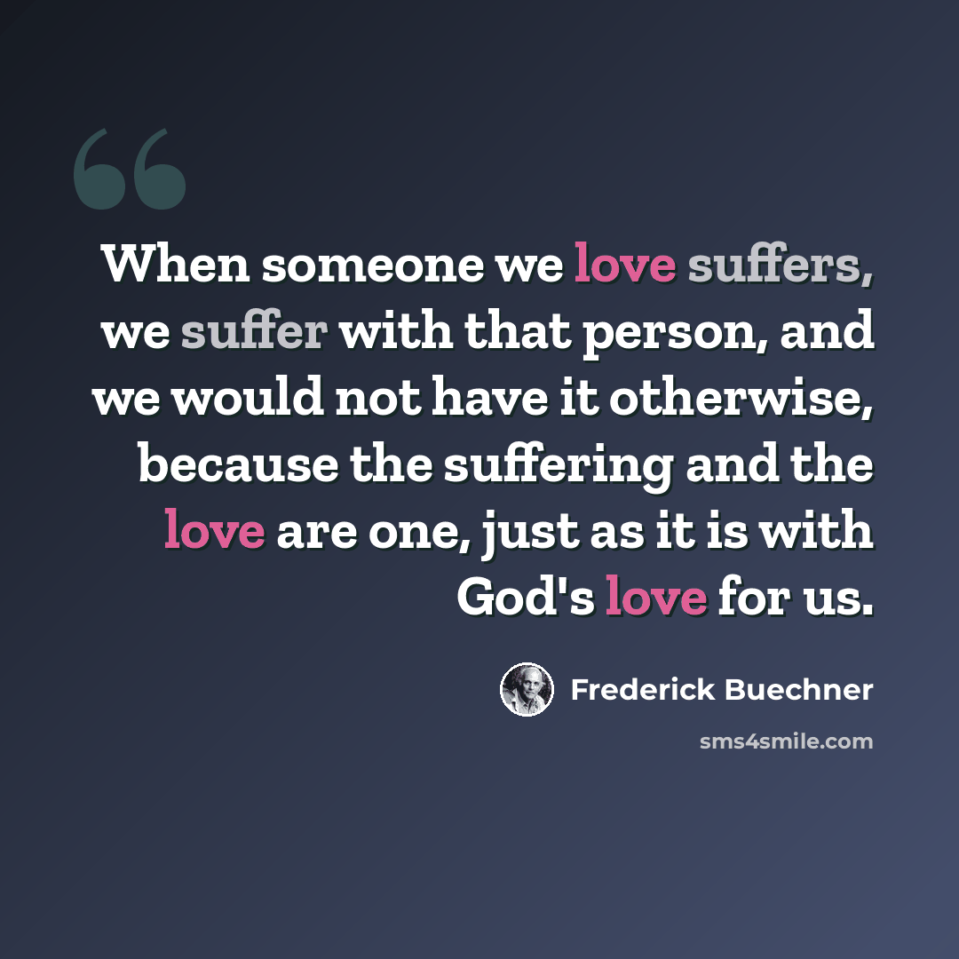 “When someone we love suffers, we suffer with that person, and we would not have it otherwise, because the suffering and the love are one, just as it is with God's love for us.” quote by Frederick Buechner