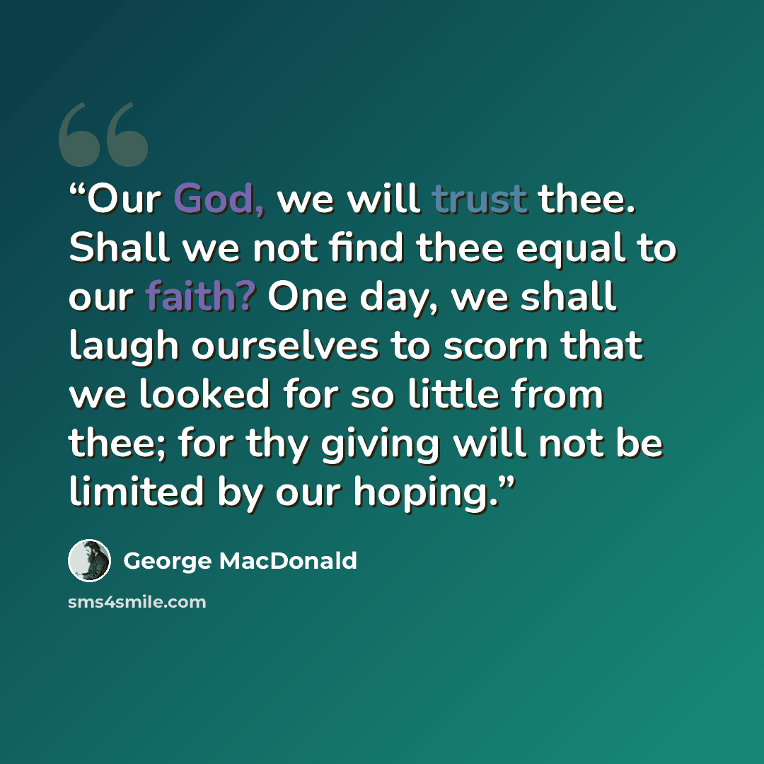 “Our God, we will trust thee. Shall we not find thee equal to our faith? One day, we shall laugh ourselves to scorn that we looked for so little from thee; for thy giving will not be limited by our hoping.” quote by George MacDonald
