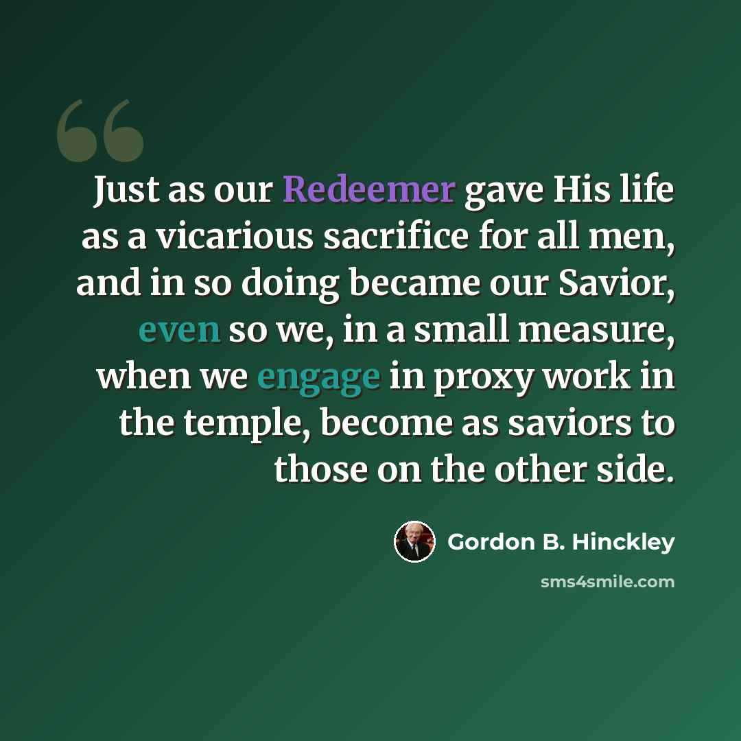 “Just as our Redeemer gave His life as a vicarious sacrifice for all men, and in so doing became our Savior, even so we, in a small measure, when we engage in proxy work in the temple, become as saviors to those on the other side.” quote by Gordon B. Hinckley
