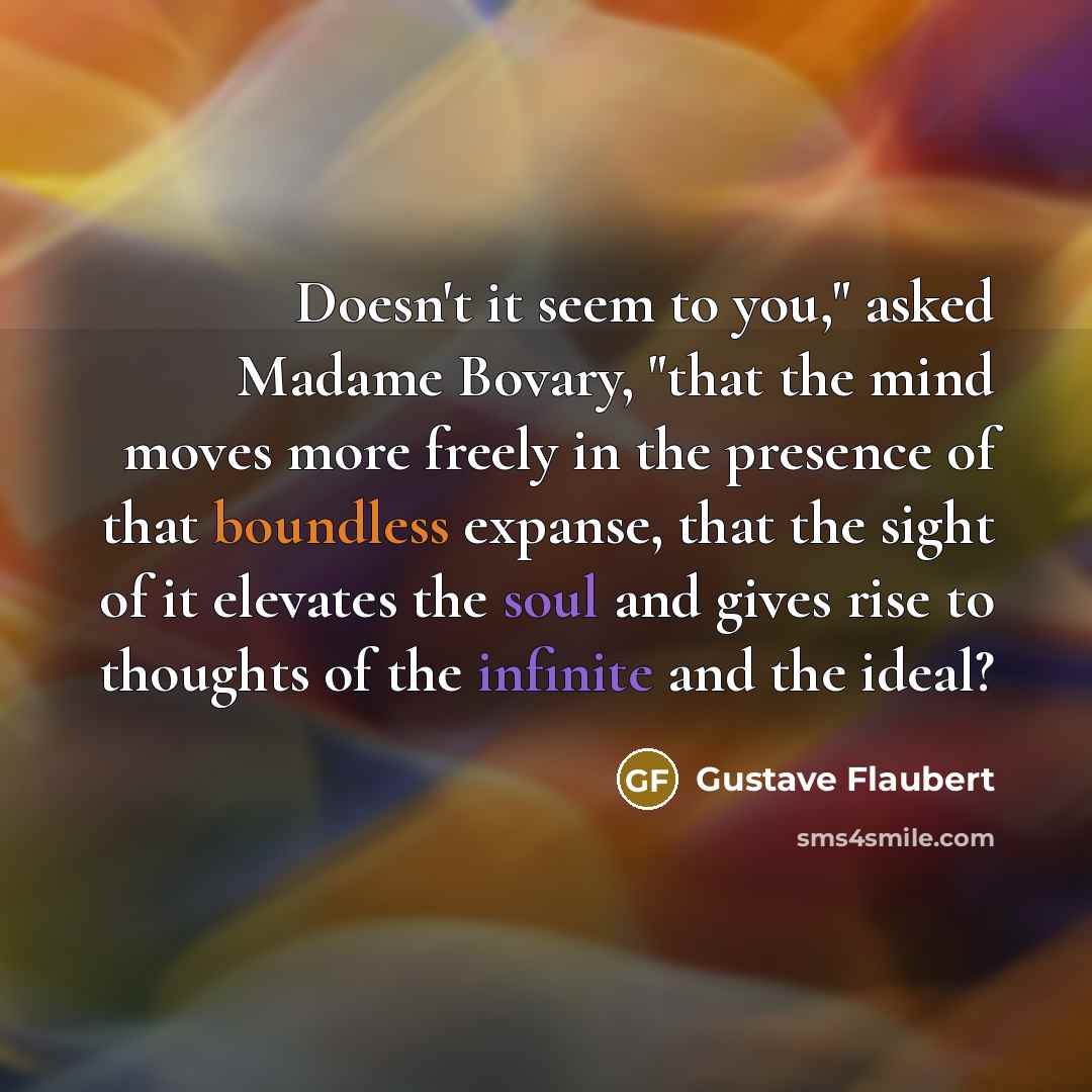 “Doesn't it seem to you," asked Madame Bovary, "that the mind moves more freely in the presence of that boundless expanse, that the sight of it elevates the soul and gives rise to thoughts of the infinite and the ideal?” quote by Gustave Flaubert