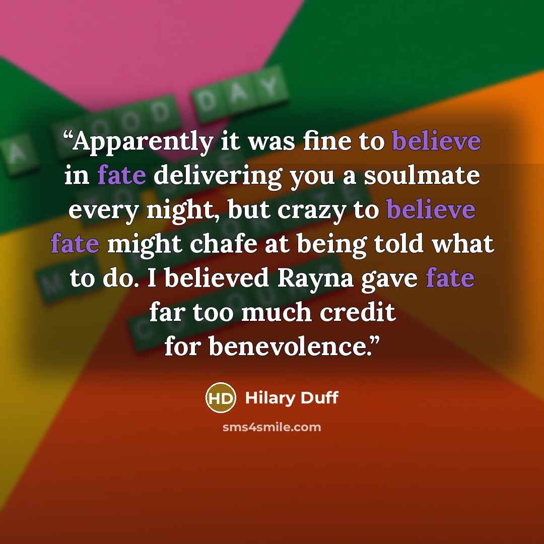 “Apparently it was fine to believe in fate delivering you a soulmate every night, but crazy to believe fate might chafe at being told what to do. I believed Rayna gave fate far too much credit for benevolence.” quote by Hilary Duff
