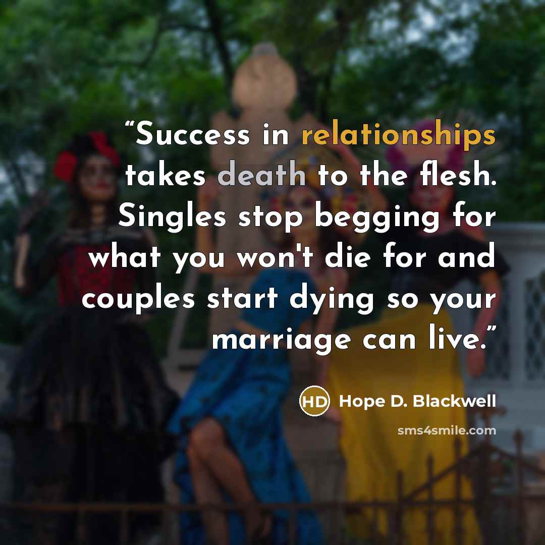 “Success in relationships takes death to the flesh. Singles stop begging for what you won't die for and couples start dying so your marriage can live.” quote by Hope D. Blackwell