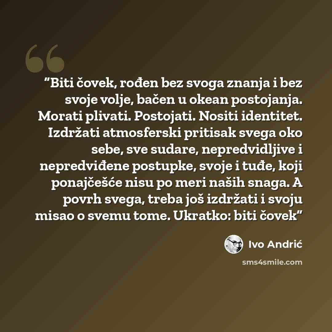 “Biti čovek, rođen bez svoga znanja i bez svoje volje, bačen u okean postojanja. Morati plivati. Postojati. Nositi identitet. Izdržati atmosferski pritisak svega oko sebe, sve sudare, nepredvidljive i nepredviđene postupke, svoje i tuđe, koji ponajčešće nisu po meri naših snaga. A povrh svega…” quote by Ivo Andrić