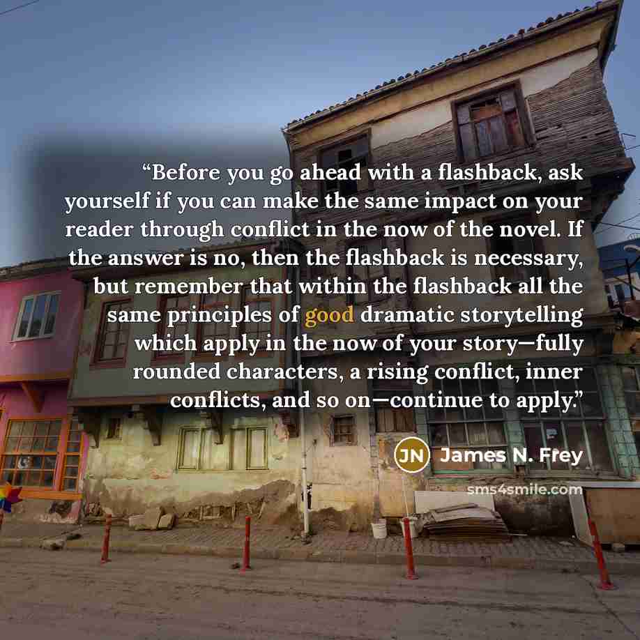 “Before you go ahead with a flashback, ask yourself if you can make the same impact on your reader through conflict in the now of the novel. If the answer is no, then the flashback is necessary, but remember that within the flashback all the same principles of good dramatic storytelling which apply…” quote by James N. Frey