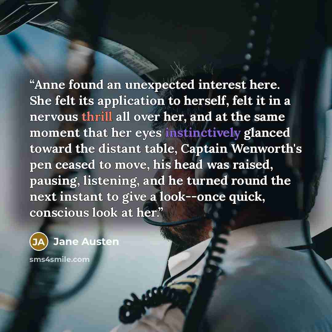 “Anne found an unexpected interest here. She felt its application to herself, felt it in a nervous thrill all over her, and at the same moment that her eyes instinctively glanced toward the distant table, Captain Wenworth's pen ceased to move, his head was raised, pausing, listening, and he turned…” quote by Jane Austen