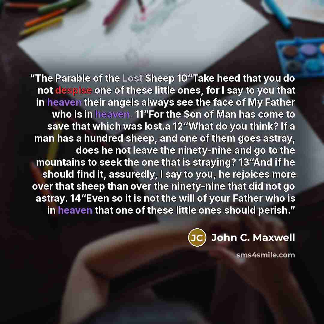 “The Parable of the Lost Sheep 10“Take heed that you do not despise one of these little ones, for I say to you that in heaven their angels always see the face of My Father who is in heaven. 11“For the Son of Man has come to save that which was lost.a 12“What do you think? If a man has a hundred…” quote by John C. Maxwell