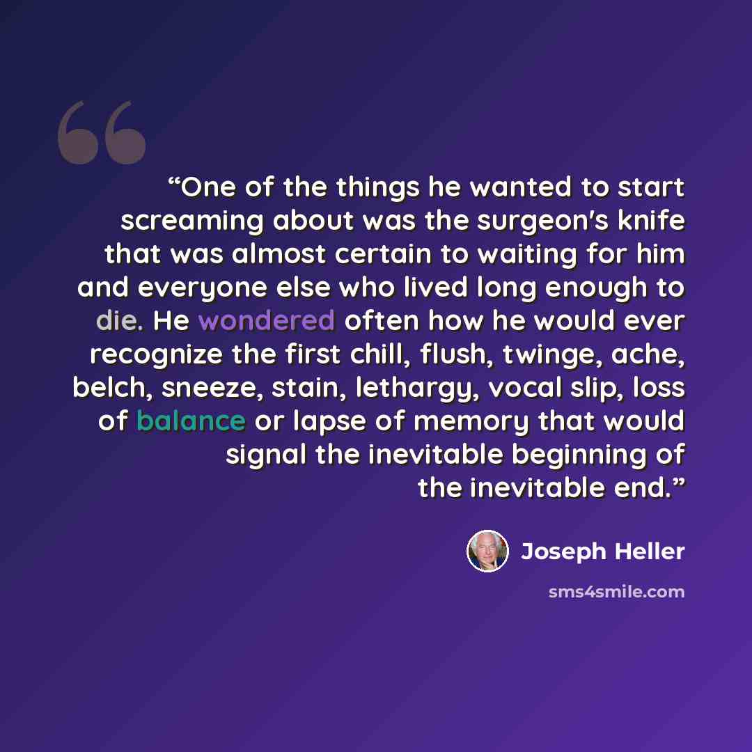 “One of the things he wanted to start screaming about was the surgeon's knife that was almost certain to waiting for him and everyone else who lived long enough to die. He wondered often how he would ever recognize the first chill, flush, twinge, ache, belch, sneeze, stain, lethargy, vocal slip…” quote by Joseph Heller