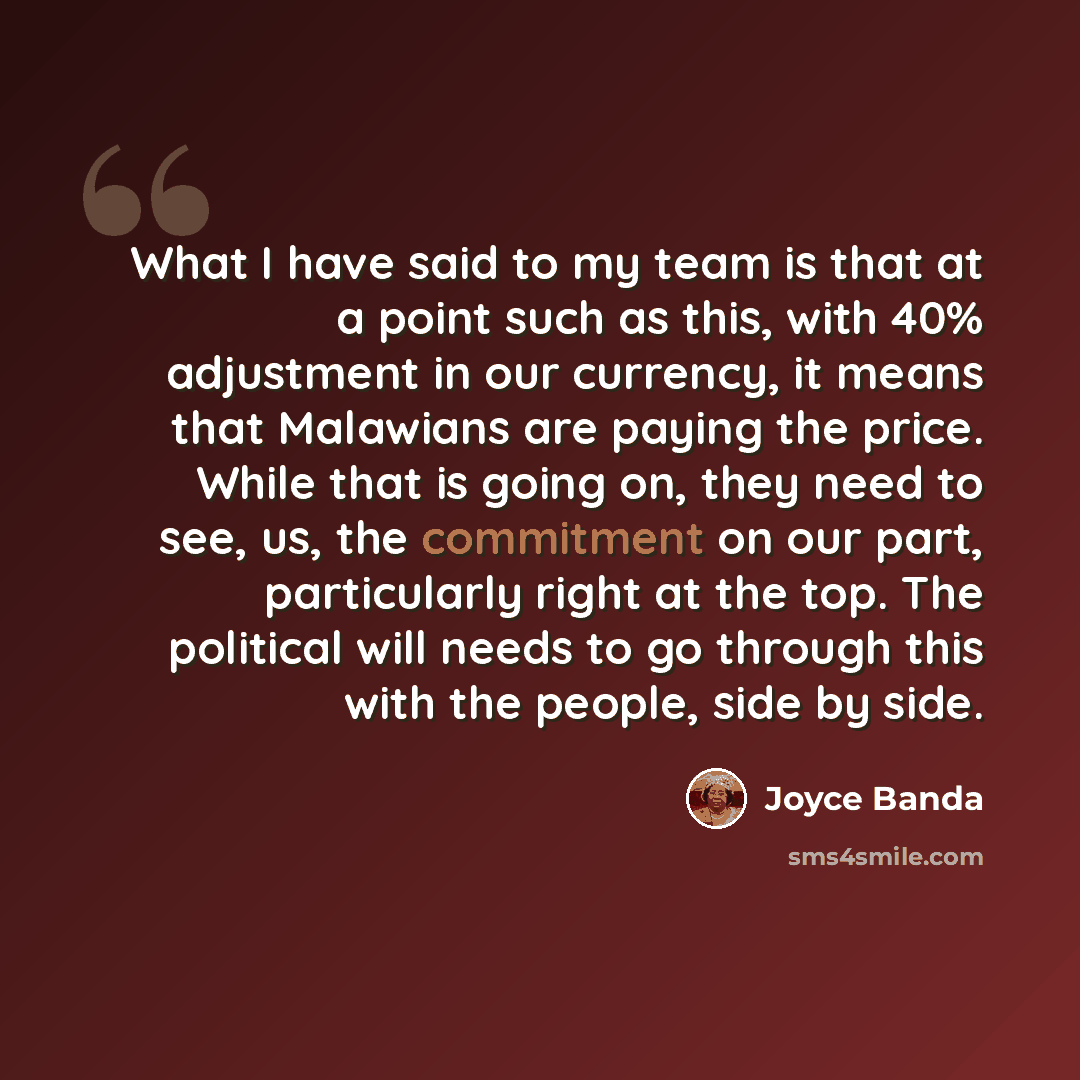 “What I have said to my team is that at a point such as this, with 40% adjustment in our currency, it means that Malawians are paying the price. While that is going on, they need to see, us, the commitment on our part, particularly right at the top. The political will needs to go through this with…” quote by Joyce Banda