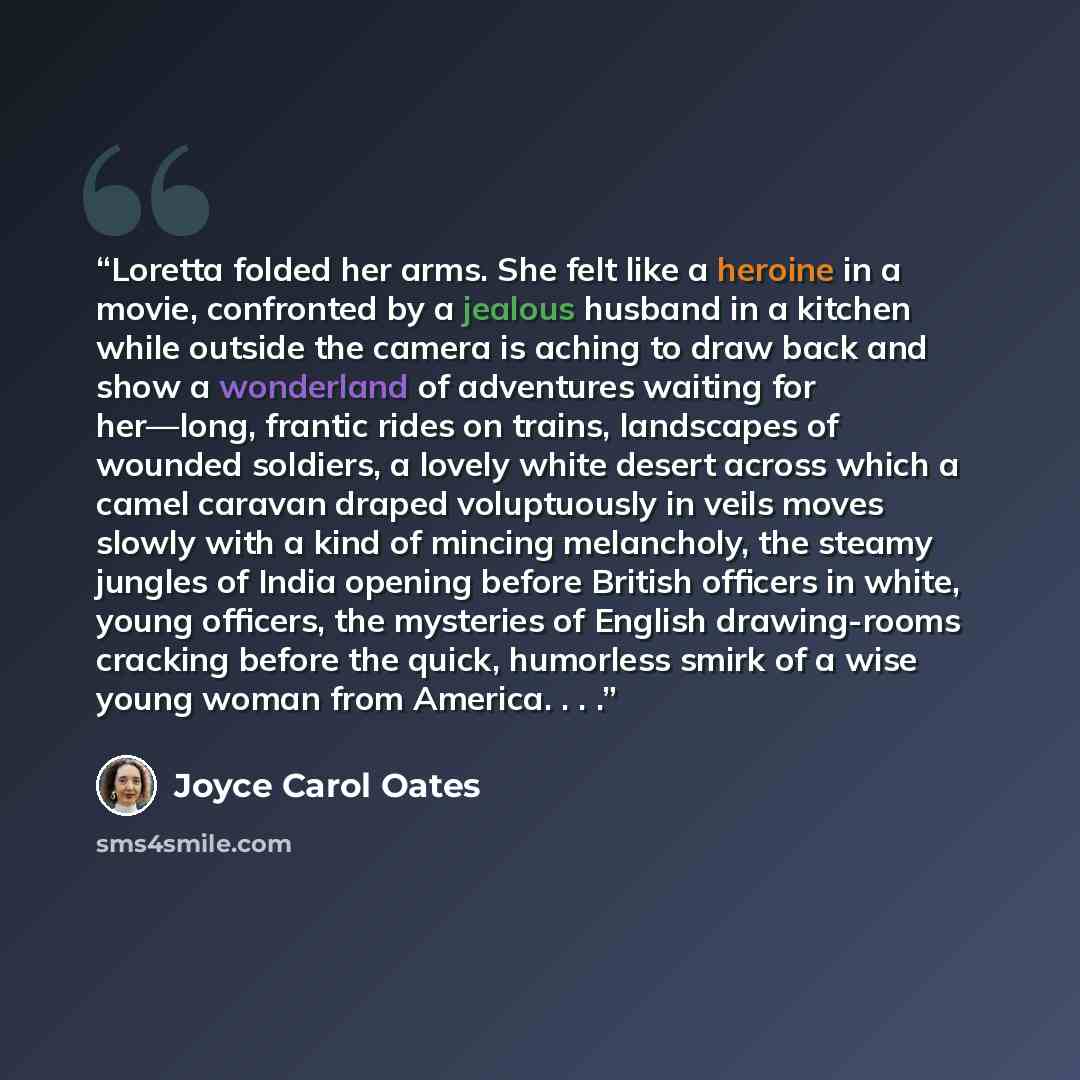 “Loretta folded her arms. She felt like a heroine in a movie, confronted by a jealous husband in a kitchen while outside the camera is aching to draw back and show a wonderland of adventures waiting for her—long, frantic rides on trains, landscapes of wounded soldiers, a lovely white desert across…” quote by Joyce Carol Oates