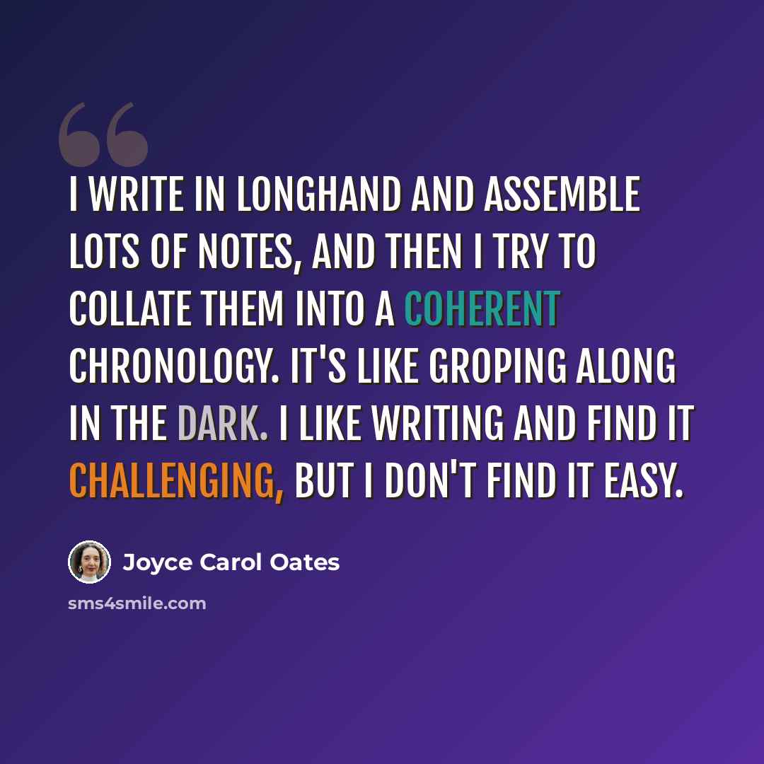 “I write in longhand and assemble lots of notes, and then I try to collate them into a coherent chronology. It's like groping along in the dark. I like writing and find it challenging, but I don't find it easy.” quote by Joyce Carol Oates